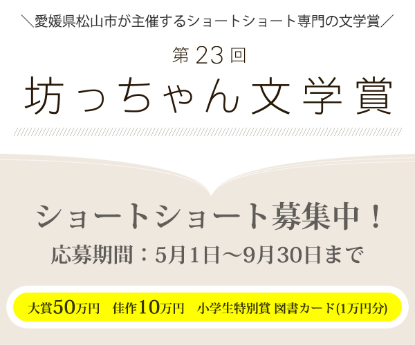 第23回 坊っちゃん文学賞 公募プラットフォームLIFE LOG BOXを活用して作品を募集！　令和8年5月1日から9月30日まで作品を募集します　4,000字以内のショートショートを募集大賞賞金50万円（1名）、佳作賞金10万円（5名）小学生特別賞に図書カード1万円分（1名）　大賞作品は雑誌「ダ・ヴィンチ」に掲載